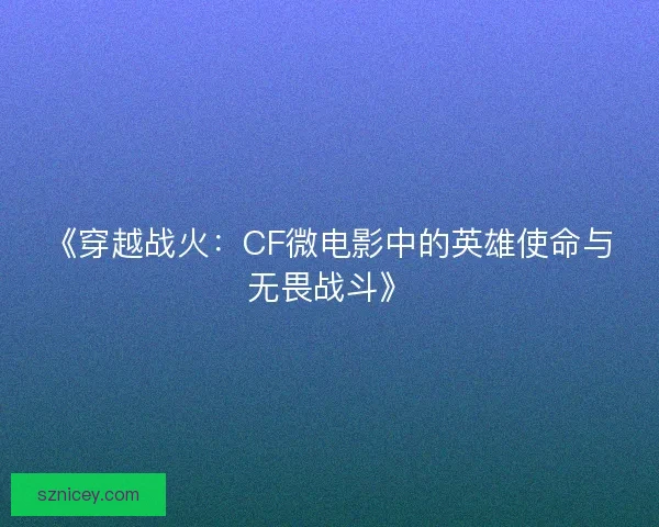 《穿越战火：CF微电影中的英雄使命与无畏战斗》