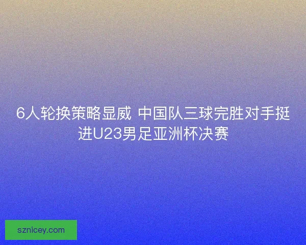 6人轮换策略显威 中国队三球完胜对手挺进U23男足亚洲杯决赛