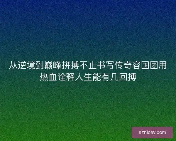 从逆境到巅峰拼搏不止书写传奇容国团用热血诠释人生能有几回搏